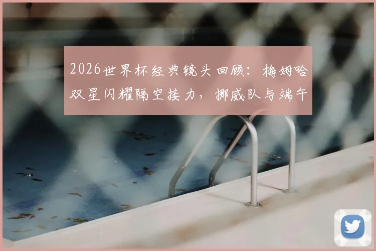 2026世界杯经典镜头回顾:梅姆哈双星闪耀隔空接力,挪威队与端午节的趣味联系解析