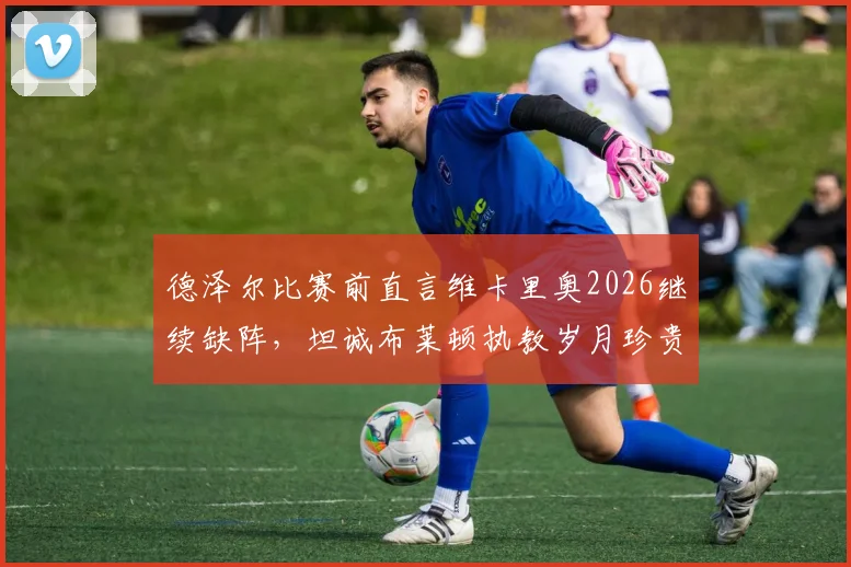 德泽尔比赛前直言维卡里奥2026继续缺阵，坦诚布莱顿执教岁月珍贵，但热刺必须全力争胜