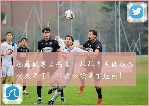远藤航赛后感言：2026年关键战我们扳平了，下次必须拿下胜利！