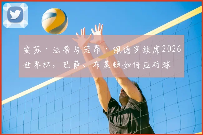 安苏·法蒂与若昂·佩德罗缺席2026世界杯，巴萨、布莱顿如何应对球星场外动态？
