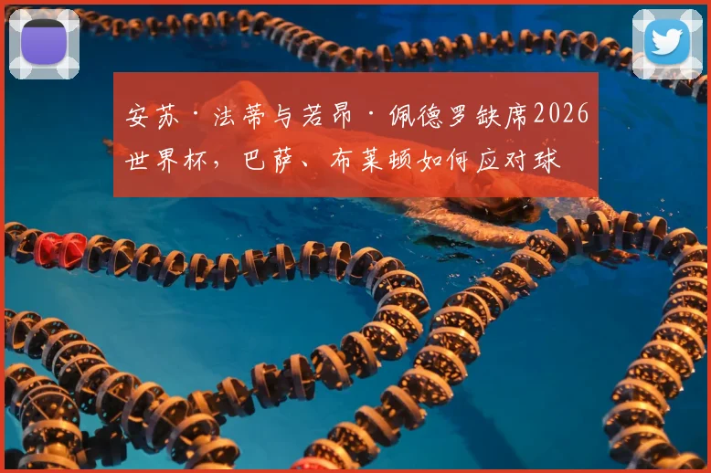安苏·法蒂与若昂·佩德罗缺席2026世界杯,巴萨、布莱顿如何应对球星场外动态?