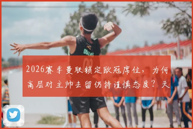 2026赛季曼联锁定欧冠席位，为何高层对主帅去留仍持谨慎态度？天空体育深度解读