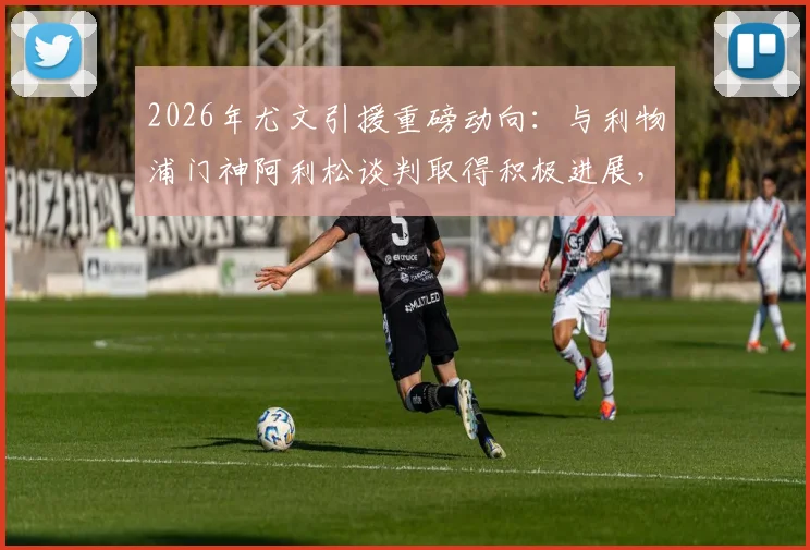 2026年尤文引援重磅动向：与利物浦门神阿利松谈判取得积极进展，球员本人持开放态度，转会市场再起波澜