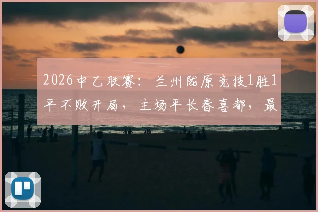 2026中乙联赛：兰州陇原竞技1胜1平不败开局，主场平长春喜都，最新排名解读