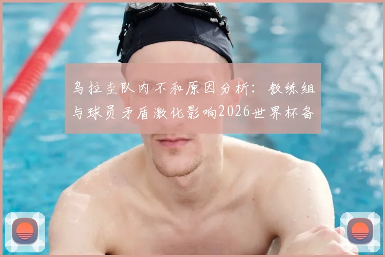 乌拉圭队内不和原因分析：教练组与球员矛盾激化影响2026世界杯备战，队内紧张局势最新动态解读