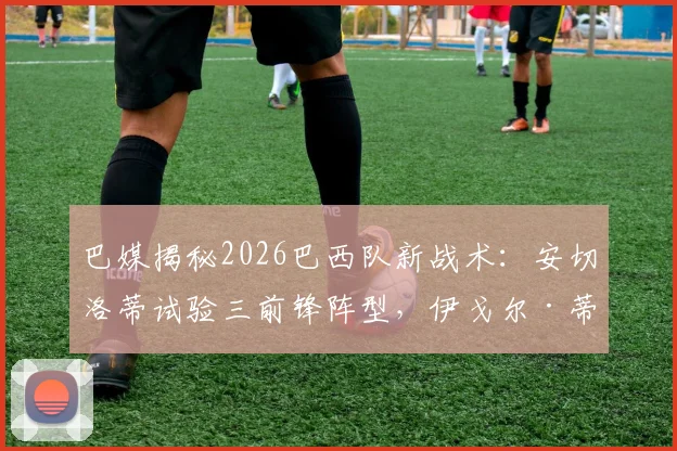 巴媒揭秘2026巴西队新战术：安切洛蒂试验三前锋阵型，伊戈尔·蒂亚戈为何能担纲首发中锋？