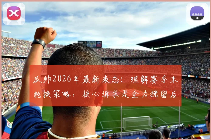 瓜帅2026年最新表态：理解赛季末轮换策略，核心诉求是全力挽留后防大将阿克留队
