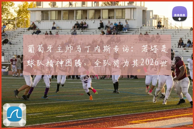 葡萄牙主帅马丁内斯专访：若塔是球队精神图腾，全队将为其2026世界杯梦想全力以赴