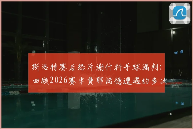 斯洛特赛后怒斥谢什科手球漏判：回顾2026赛季费耶诺德遭遇的多次争议判罚及影响