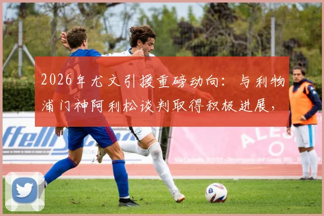 2026年尤文引援重磅动向：与利物浦门神阿利松谈判取得积极进展，球员本人持开放态度，转会市场再起波澜