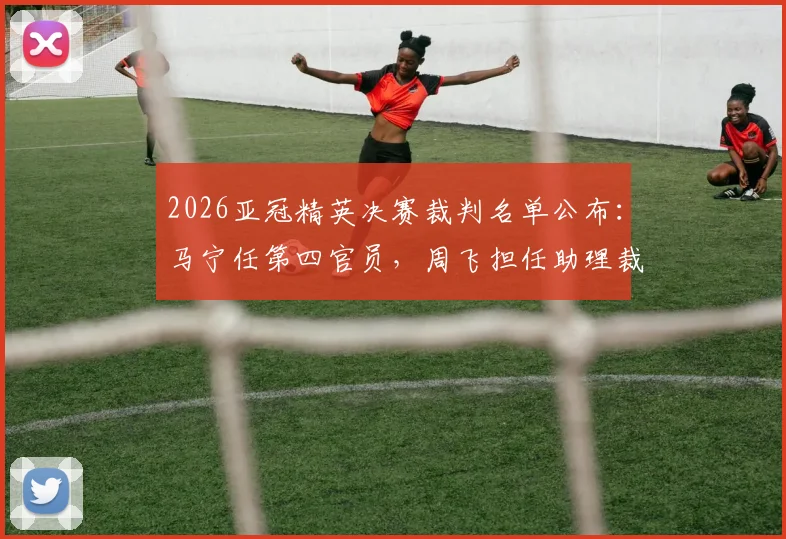 2026亚冠精英决赛裁判名单公布：马宁任第四官员，周飞担任助理裁判，详解裁判组职责与选派流程