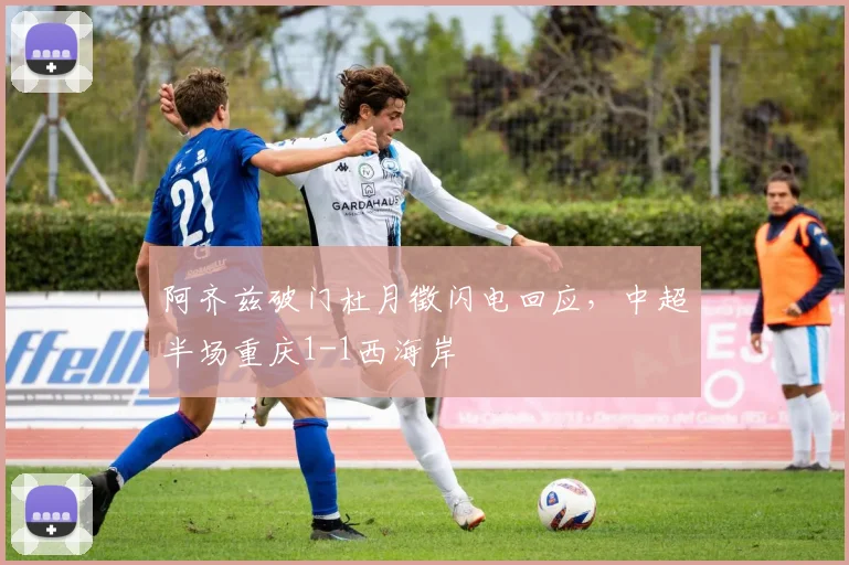 阿齐兹破门杜月徵闪电回应，中超半场重庆1-1西海岸