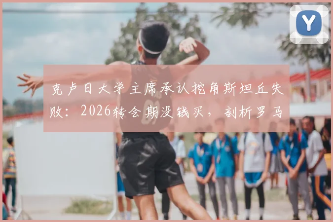 克卢日大学主席承认挖角斯坦丘失败：2026转会期没钱买，剖析罗马尼亚球队引援困境