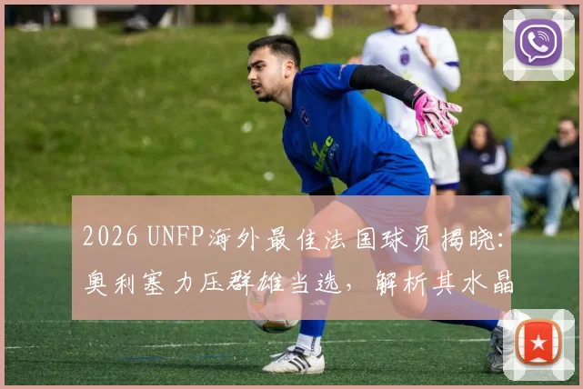2026 UNFP海外最佳法国球员揭晓：奥利塞力压群雄当选，解析其水晶宫高光表现与法国队前景