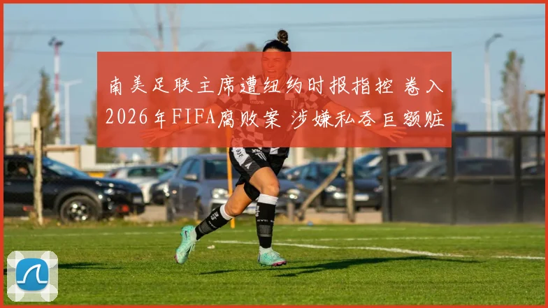 南美足联主席遭纽约时报指控 卷入2026年FIFA腐败案 涉嫌私吞巨额赃款引关注