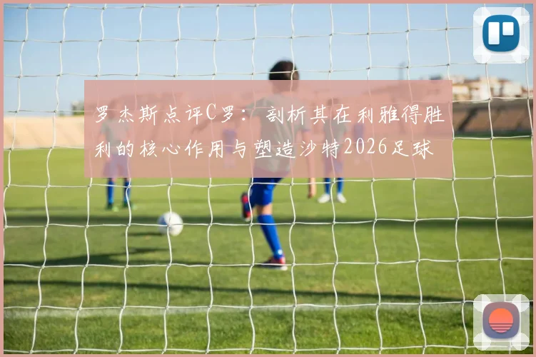 罗杰斯点评C罗:剖析其在利雅得胜利的核心作用与塑造沙特2026足球新形象的关键