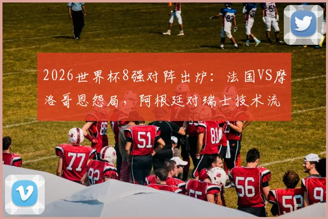 2026世界杯8强对阵出炉：法国VS摩洛哥恩怨局，阿根廷对瑞士技术流对决前瞻
